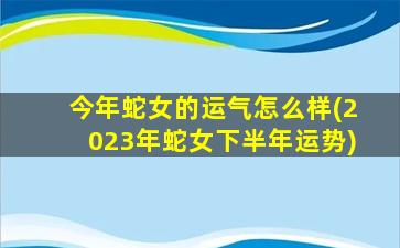 今年蛇女的运气怎么样(2023年蛇女下半年运势)