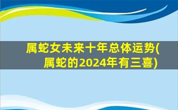 属蛇女未来十年总体运势(属蛇的2024年有三喜)