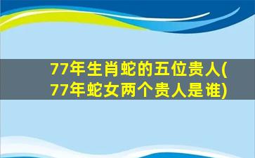 77年生肖蛇的五位贵人(77年蛇女两个贵人是谁)