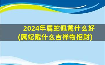 <strong>2024年属蛇佩戴什么好(属</strong>