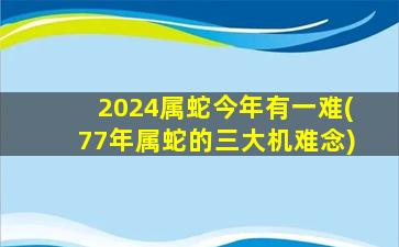 2024属蛇今年有一难(77年属蛇的三大机难念)