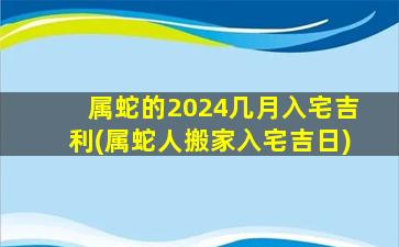 属蛇的2024几月入宅吉利(属蛇人搬家入宅吉日)