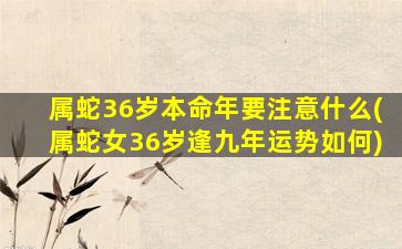 属蛇36岁本命年要注意什么(属蛇女36岁逢九年运势如何)