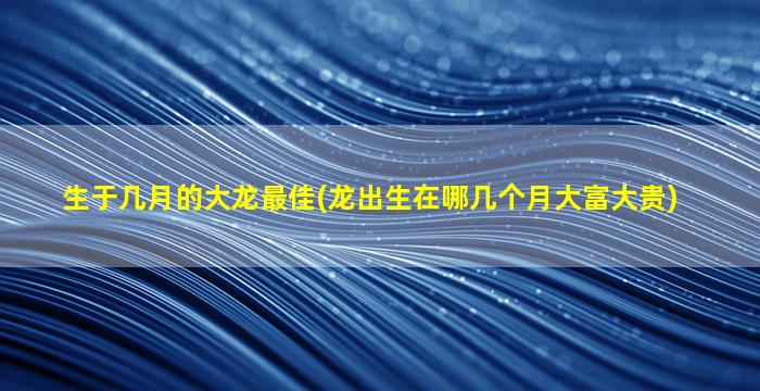 生于几月的大龙最佳(龙出生在哪几个月大富大贵)