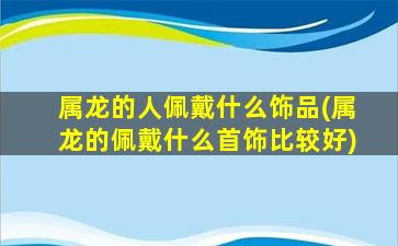 属龙的人佩戴什么饰品(属龙的佩戴什么首饰比较好)