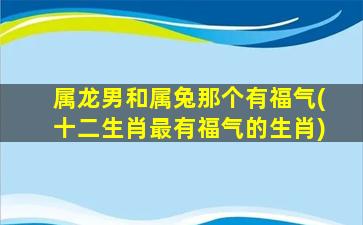 属龙男和属兔那个有福气(十二生肖最有福气的生肖)