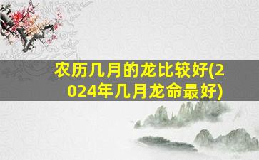 农历几月的龙比较好(2024年几月龙命最好)