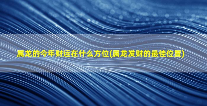 属龙的今年财运在什么方位(属龙发财的最佳位置)