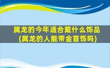 属龙的今年适合戴什么饰品(属龙的人能带金首饰吗)