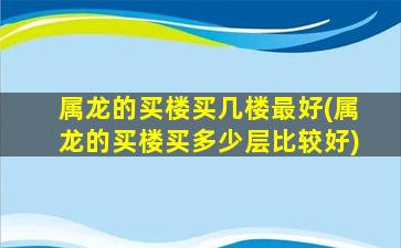 属龙的买楼买几楼最好(属龙的买楼买多少层比较好)