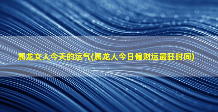 属龙女人今天的运气(属龙人今日偏财运最旺时间)