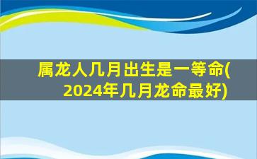 属龙人几月出生是一等命(2024年几月龙命最好)