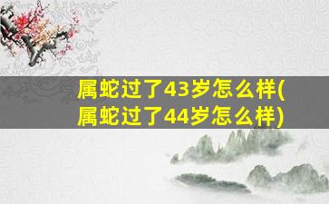 属蛇过了43岁怎么样(属蛇过了44岁怎么样)