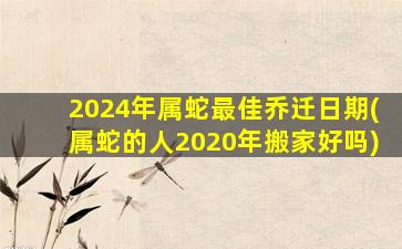 2024年属蛇最佳乔迁日期(属蛇的人2020年搬家好吗)