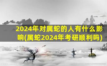 2024年对属蛇的人有什么影响(属蛇2024年考研顺利吗)