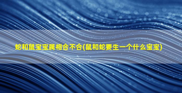 蛇和鼠宝宝属相合不合(鼠和蛇要生一个什么宝宝)