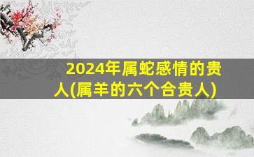 2024年属蛇感情的贵人(属羊的六个合贵人)