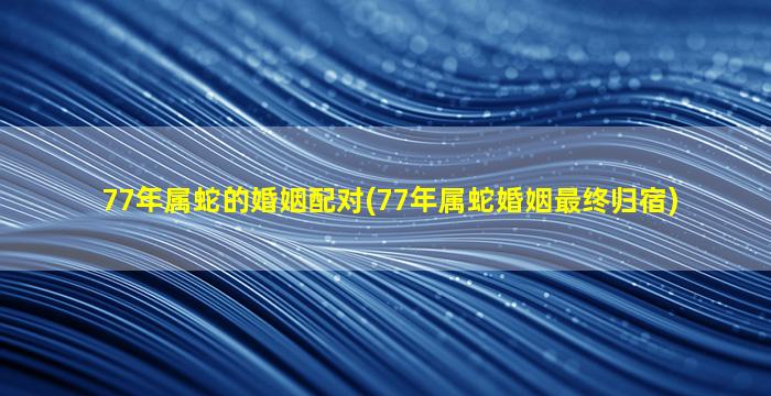 77年属蛇的婚姻配对(77年属蛇婚姻最终归宿)