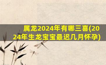 属龙2024年有哪三喜(2024年生龙宝宝最迟几月怀孕)