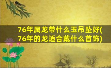 76年属龙带什么玉吊坠好(76年的龙适合戴什么首饰)