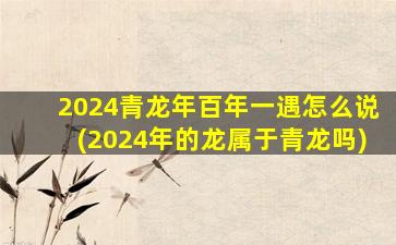 2024青龙年百年一遇怎么说(2024年的龙属于青龙吗)