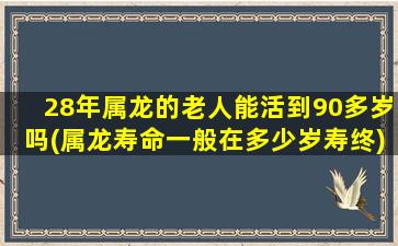 28年属龙的老人能活到90多岁吗(属龙寿命一般在多少岁寿终)