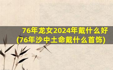 76年龙女2024年戴什么好(76年沙中土命戴什么首饰)