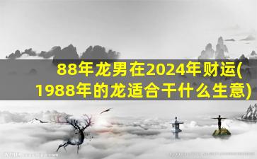 88年龙男在2024年财运(1988年的龙适合干什么生意)