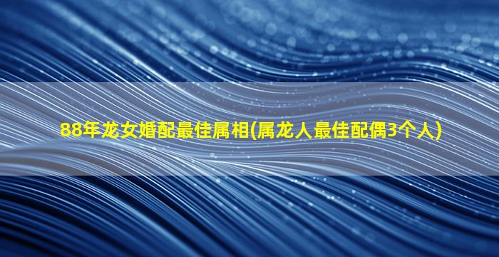 88年龙女婚配最佳属相(属龙人最佳配偶3个人)