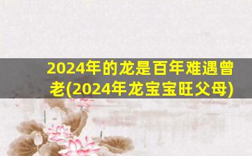 2024年的龙是百年难遇曾老(2024年龙宝宝旺父母)