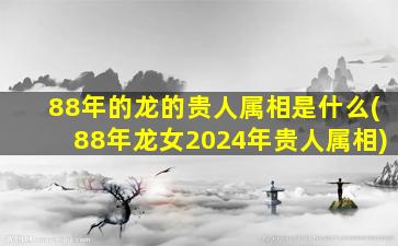 88年的龙的贵人属相是什么(88年龙女2024年贵人属相)