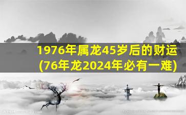 1976年属龙45岁后的财运(76年龙2024年必有一难)