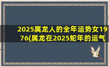 2025属龙人的全年运势女1976(属龙在2025蛇年的运气)