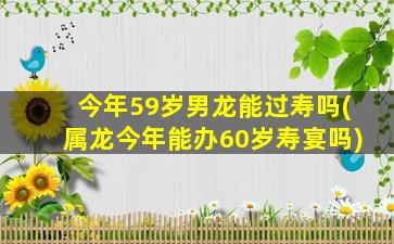 今年59岁男龙能过寿吗(属龙今年能办60岁寿宴吗)