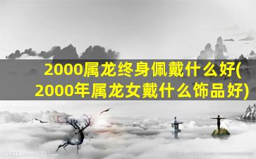 2000属龙终身佩戴什么好(2000年属龙女戴什么饰品好)