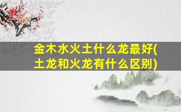 金木水火土什么龙最好(土龙和火龙有什么区别)