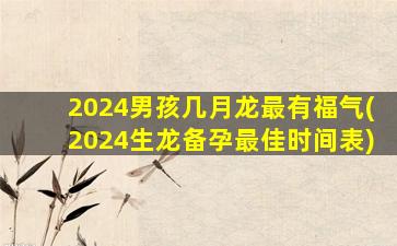 2024男孩几月龙最有福气(2024生龙备孕最佳时间表)