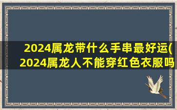 2024属龙带什么手串最好运(2024属龙人不能穿红色衣服吗)