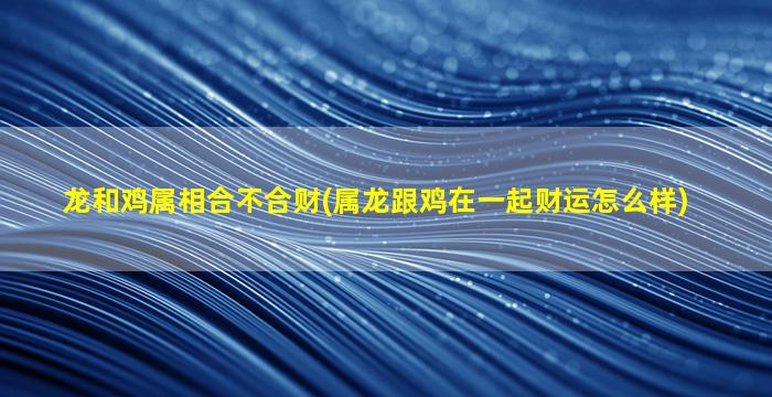 龙和鸡属相合不合财(属龙跟鸡在一起财运怎么样)