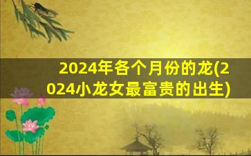 2024年各个月份的龙(2024小龙女最富贵的出生)