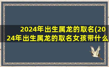 2024年出生属龙的取名(2024年出生属龙的取名女孩带什么好)