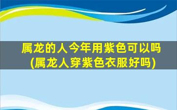 属龙的人今年用紫色可以吗(属龙人穿紫色衣服好吗)