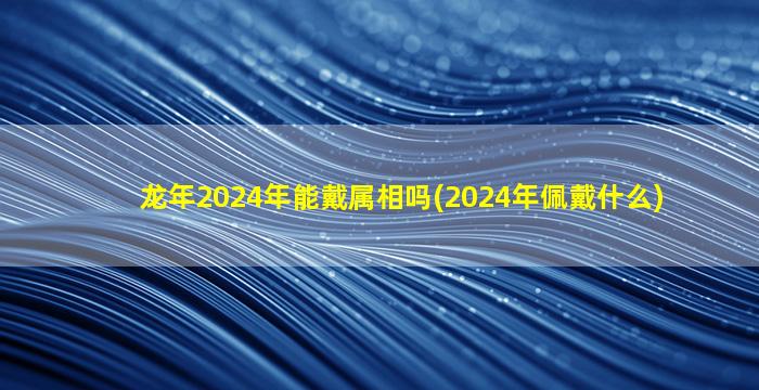 龙年2024年能戴属相吗(