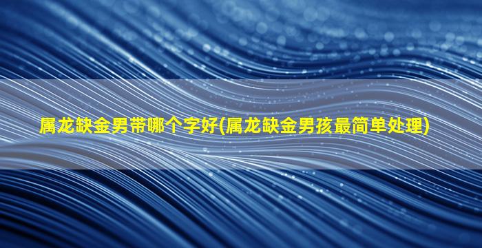 属龙缺金男带哪个字好(属龙缺金男孩最简单处理)