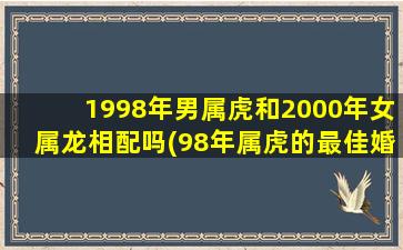 1998年男属虎和2000年女属龙相配吗(98年属虎的最佳婚配表)