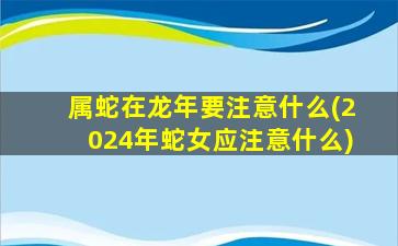 属蛇在龙年要注意什么(2024年蛇女应注意什么)