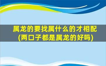 属龙的要找属什么的才相配(两口子都是属龙的好吗)