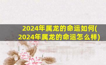 2024年属龙的命运如何(2024年属龙的命运怎么样)