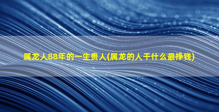 属龙人88年的一生贵人(属龙的人干什么最挣钱)