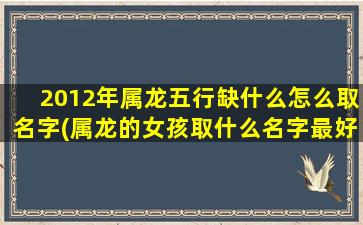 2012年属龙五行缺什么怎么取名字(属龙的女孩取什么名字最好)